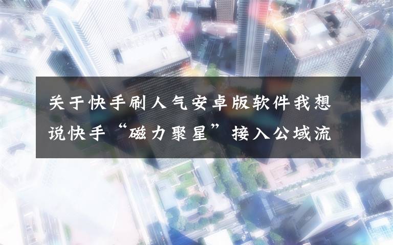 关于快手刷人气安卓版软件我想说快手“磁力聚星”接入公域流量 打造品牌营销闭环