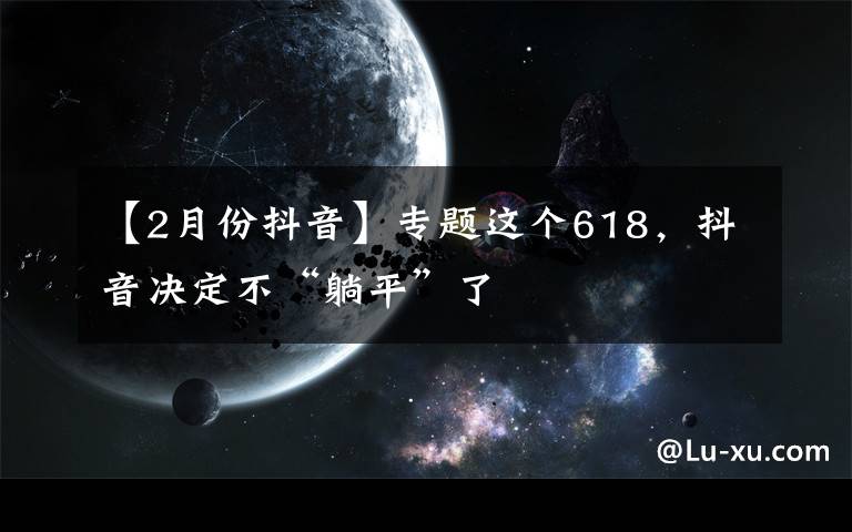 【2月份抖音】专题这个618，抖音决定不“躺平”了