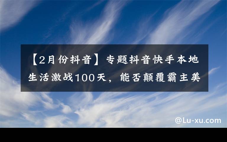 【2月份抖音】专题抖音快手本地生活激战100天，能否颠覆霸主美团？