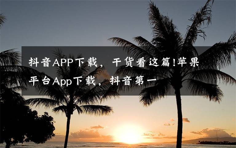 抖音APP下载，干货看这篇!苹果平台App下载，抖音第一