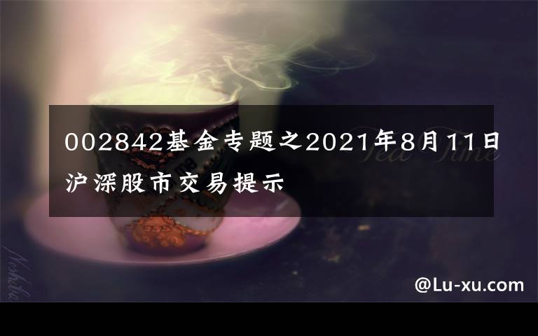 002842基金专题之2021年8月11日沪深股市交易提示