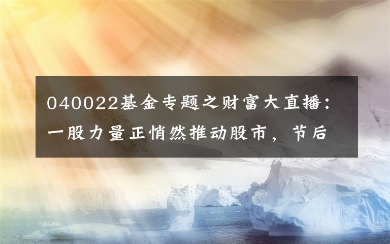 040022基金专题之财富大直播：一股力量正悄然推动股市，节后看点十足！