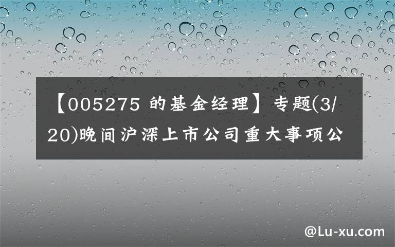 【005275 的基金经理】专题(3/20)晚间沪深上市公司重大事项公告最新快递