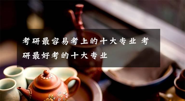 考研最容易考上的十大专业 考研最好考的十大专业文章配图