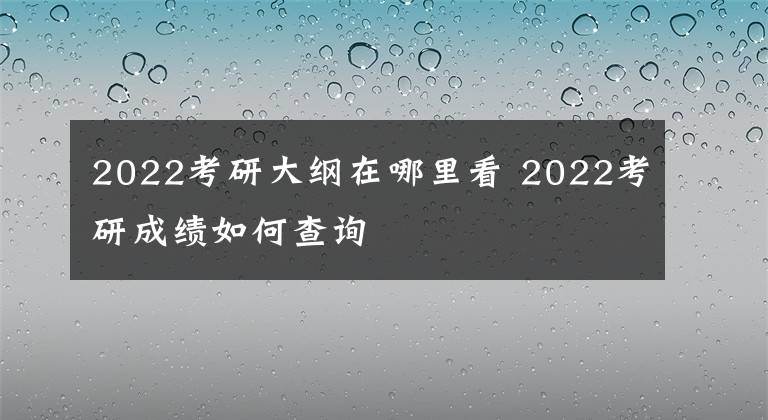 2022考研大纲在哪里看 2022考研成绩如何查询