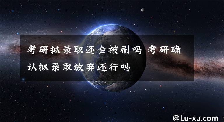 考研拟录取还会被刷吗 考研确认拟录取放弃还行吗