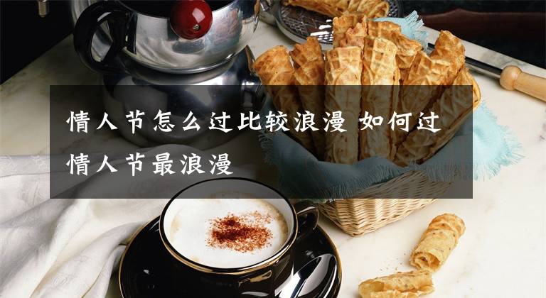 情人节怎么过比较浪漫 如何过情人节最浪漫文章配图