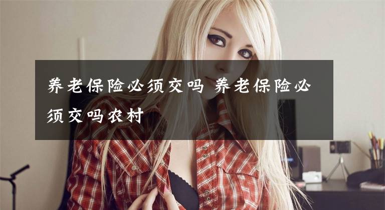 养老保险必须交吗 养老保险必须交吗农村文章配图