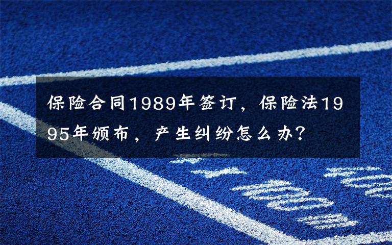 保险合同1989年签订，保险法1995年颁布，产生纠纷怎么办？