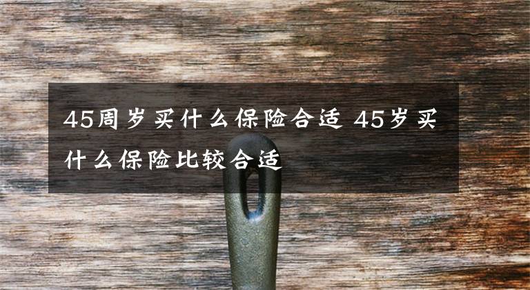 45周岁买什么保险合适 45岁买什么保险比较合适文章配图