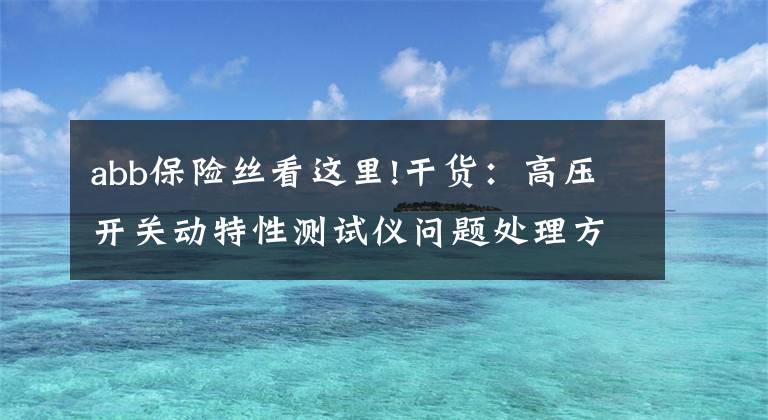 abb保险丝看这里!干货：高压开关动特性测试仪问题处理方法