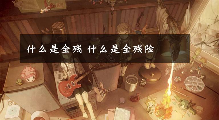 什么是全残 什么是全残险文章配图