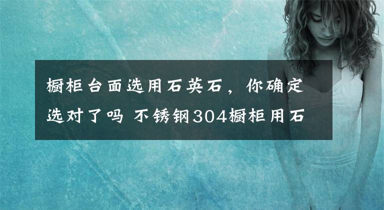 橱柜台面选用石英石，你确定选对了吗 不锈钢304橱柜用石英石台面好吗