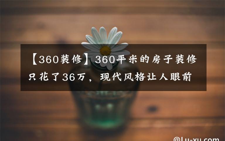 【360装修】360平米的房子装修只花了36万，现代风格让人眼前一亮！-宏远帝庭山别墅装修