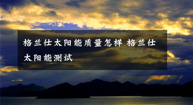 格兰仕太阳能质量怎样 格兰仕太阳能测试