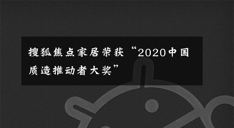 搜狐焦点家居荣获“2020中国质造推动者大奖”