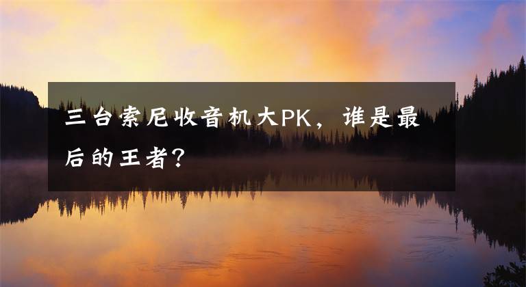 三台索尼收音机大PK，谁是最后的王者？