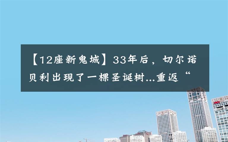 【12座新鬼城】33年后，切尔诺贝利出现了一棵圣诞树...重返“鬼城”，你准备好了吗？