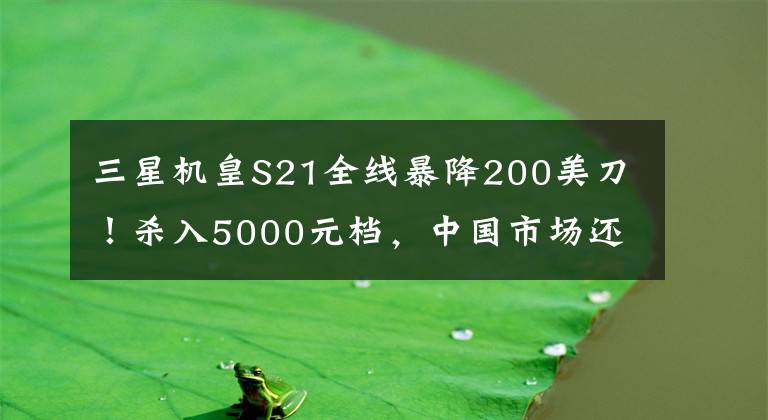 三星机皇S21全线暴降200美刀！杀入5000元档，中国市场还是难逃“真香”？