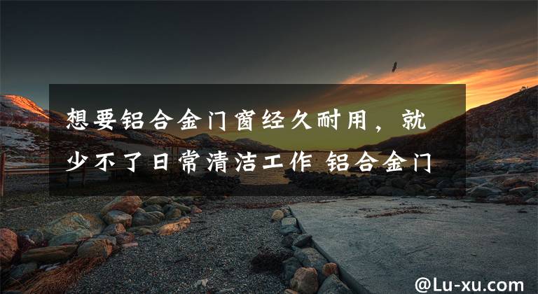 想要铝合金门窗经久耐用，就少不了日常清洁工作 铝合金门窗的清洁方法