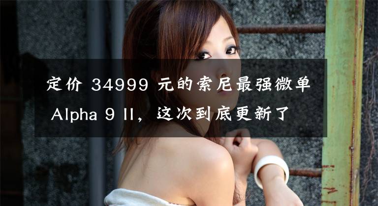 定价 34999 元的索尼最强微单 Alpha 9 II，这次到底更新了什么