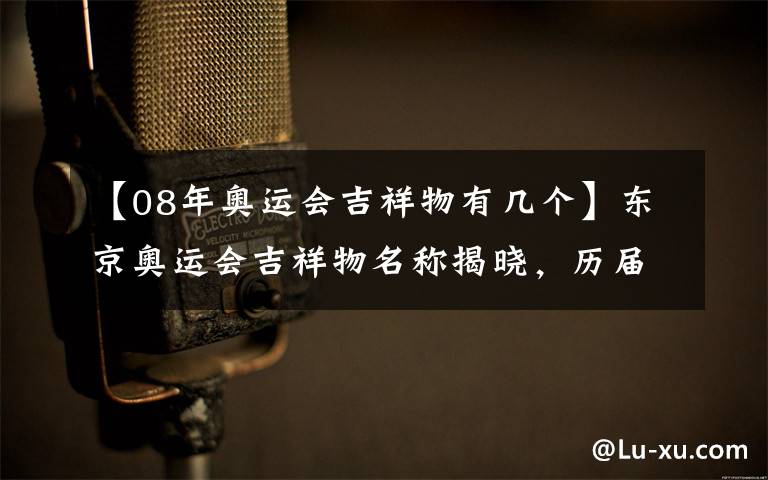 【08年奥运会吉祥物有几个】东京奥运会吉祥物名称揭晓，历届吉祥物都长啥样？