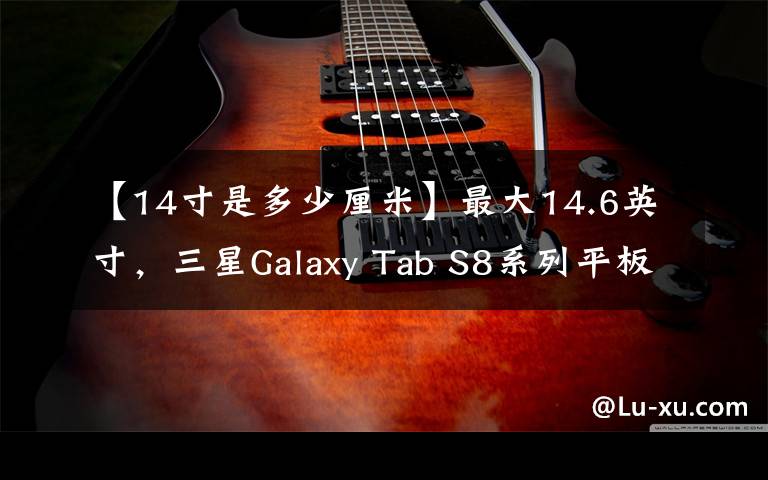 【14寸是多少厘米】最大14.6英寸，三星Galaxy Tab S8系列平板发布