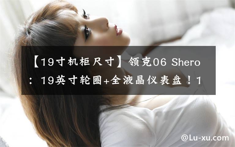 【19寸机柜尺寸】领克06 Shero：19英寸轮圈+全液晶仪表盘！13.98万！比XR-V还香？