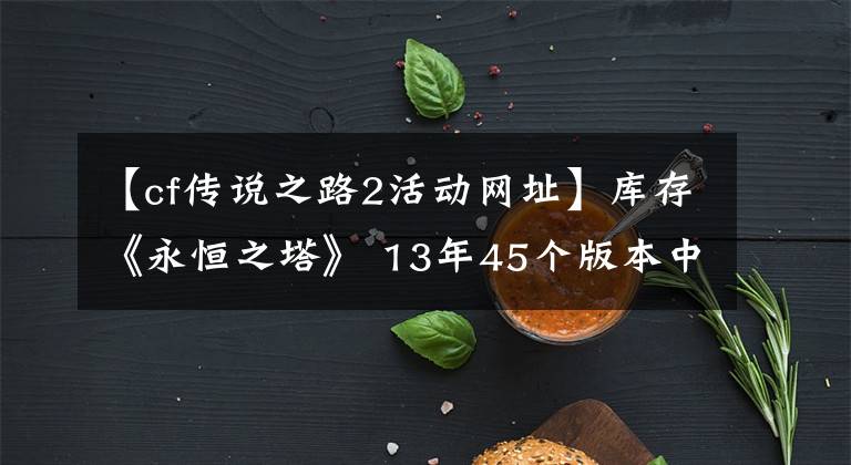 【cf传说之路2活动网址】库存《永恒之塔》 13年45个版本中，你最喜欢哪个版本？文章配图