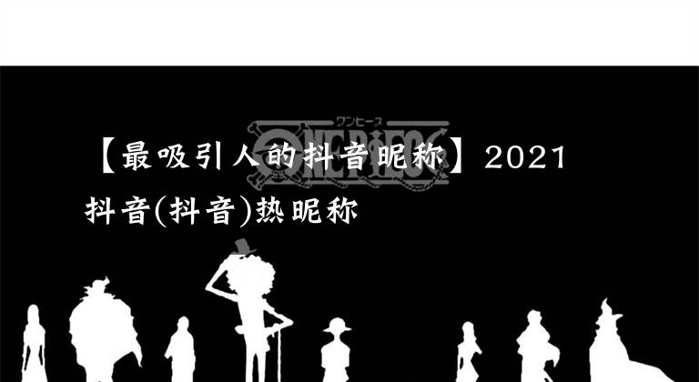 【最吸引人的抖音昵称】2021抖音(抖音)热昵称