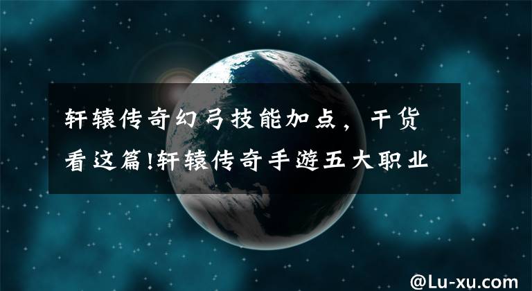 轩辕传奇幻弓技能加点，干货看这篇!轩辕传奇手游五大职业优先技能加点推荐