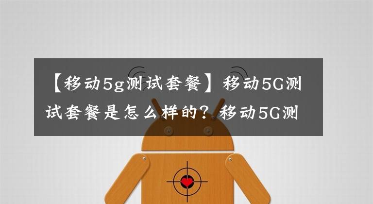 【移动5g测试套餐】移动5G测试套餐是怎么样的？移动5G测试套餐贵吗？