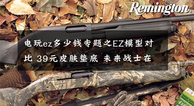 电玩ez多少钱专题之EZ模型对比 39元皮肤垫底 未来战士在他面前不值一提