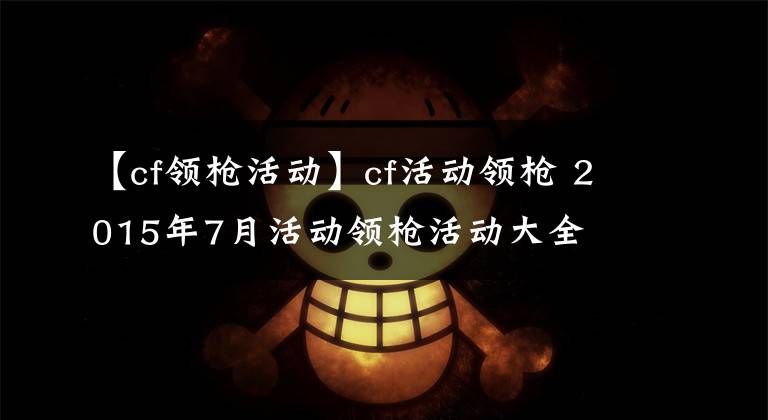 【cf领枪活动】cf活动领枪 2015年7月活动领枪活动大全