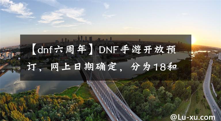 【dnf六周年】DNF手游开放预订，网上日期确定，分为18和12个版本。文章配图