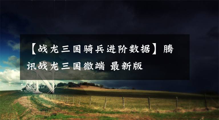 【战龙三国骑兵进阶数据】腾讯战龙三国微端 最新版文章配图