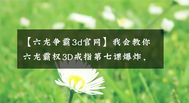 【六龙争霸3d官网】我会教你六龙霸权3D戒指第七课爆炸，释放洪荒力量。文章配图