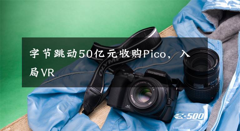 字节跳动50亿元收购Pico，入局VR