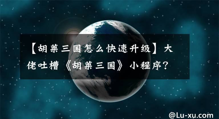 【胡莱三国怎么快速升级】大佬吐槽《胡莱三国》小程序？伯格削弱了强劲的购买和强劲的销售。