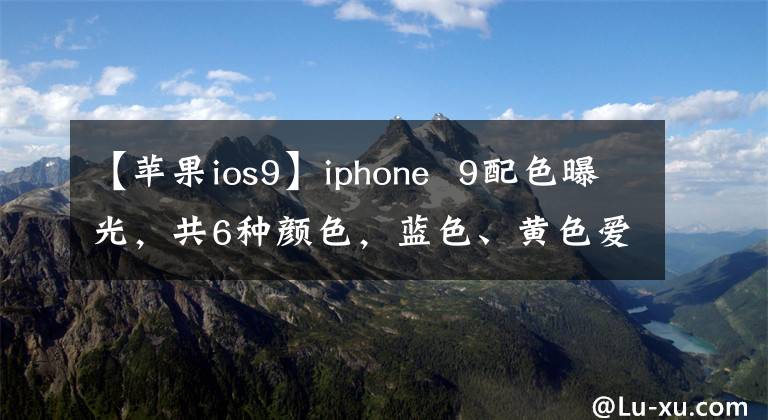 【苹果ios9】iphone  9配色曝光，共6种颜色，蓝色、黄色爱情文章配图
