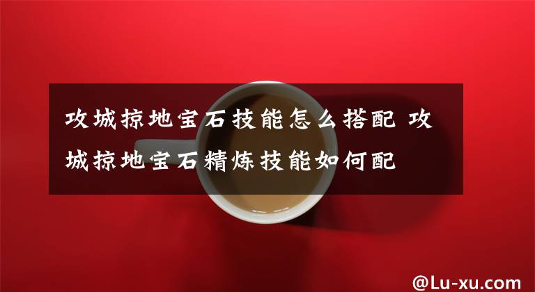 攻城掠地宝石技能怎么搭配 攻城掠地宝石精炼技能如何配