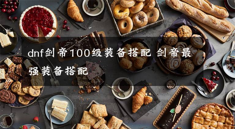 dnf剑帝100级装备搭配 剑帝最强装备搭配文章配图