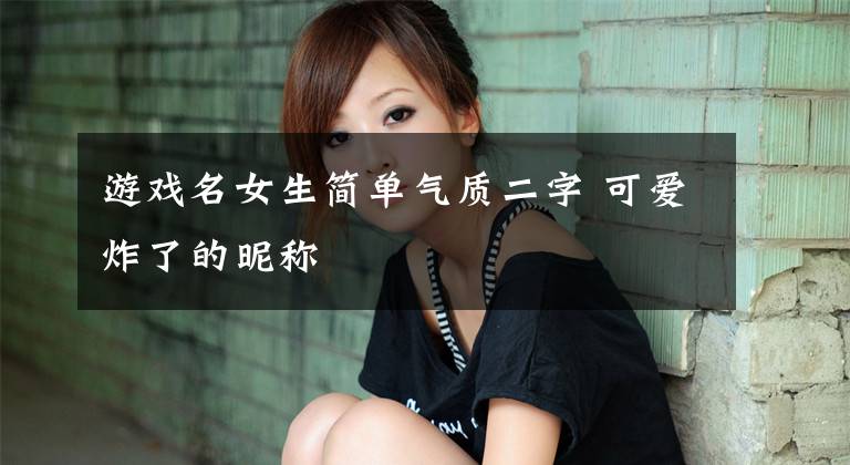 游戏名女生简单气质二字 可爱炸了的昵称