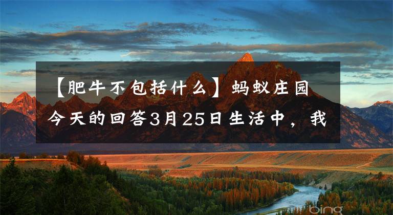 【肥牛不包括什么】蚂蚁庄园今天的回答3月25日生活中，我们常说的肥牛不包括以下哪一个？