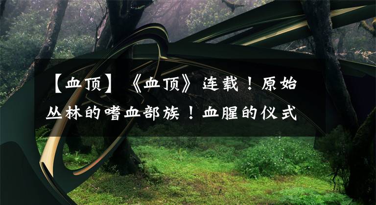 【血顶】《血顶》连载！原始丛林的嗜血部族！血腥的仪式，残忍生存之道！文章配图
