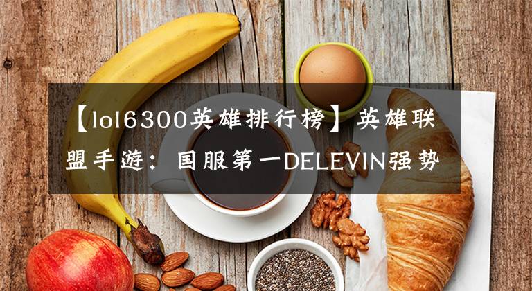 【lol6300英雄排行榜】英雄联盟手游：国服第一DELEVIN强势回归，战绩首演引起了网民的称赞文章配图