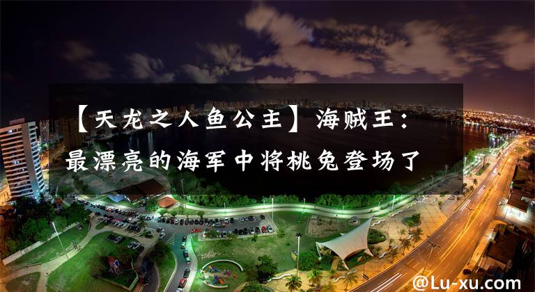 【天龙之人鱼公主】海贼王：最漂亮的海军中将桃兔登场了，四皇香克斯秘密会见了吴老成！文章配图