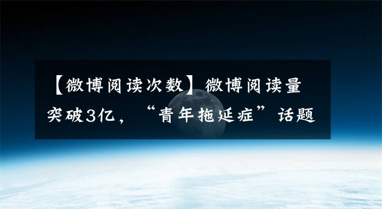 【微博阅读次数】微博阅读量突破3亿，“青年拖延症”话题成功突破