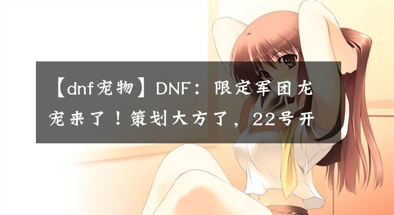 【dnf宠物】DNF：限定军团龙宠来了！策划大方了，22号开服全民白送