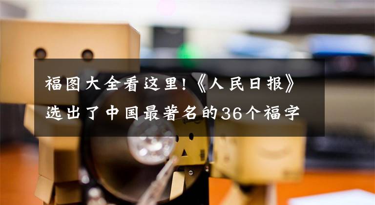 福图大全看这里!《人民日报》选出了中国最著名的36个福字